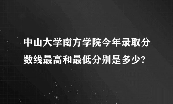 中山大学南方学院今年录取分数线最高和最低分别是多少?