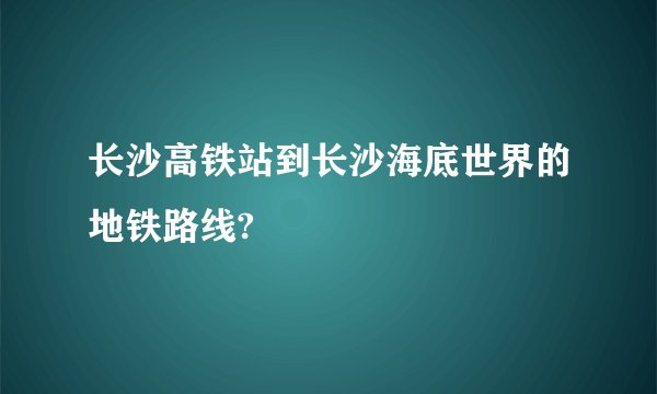 长沙高铁站到长沙海底世界的地铁路线?