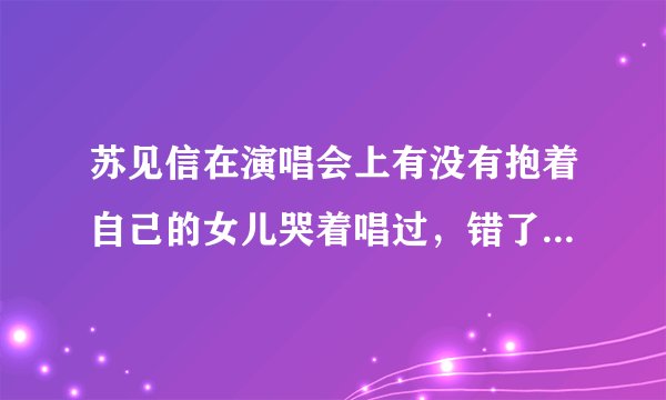 苏见信在演唱会上有没有抱着自己的女儿哭着唱过，错了。是什么时候的演唱会，在哪？