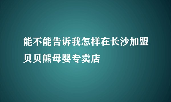 能不能告诉我怎样在长沙加盟贝贝熊母婴专卖店