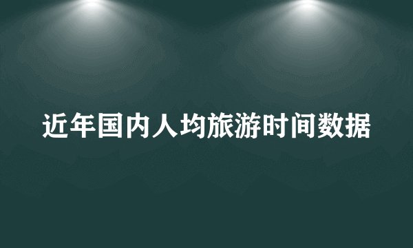 近年国内人均旅游时间数据