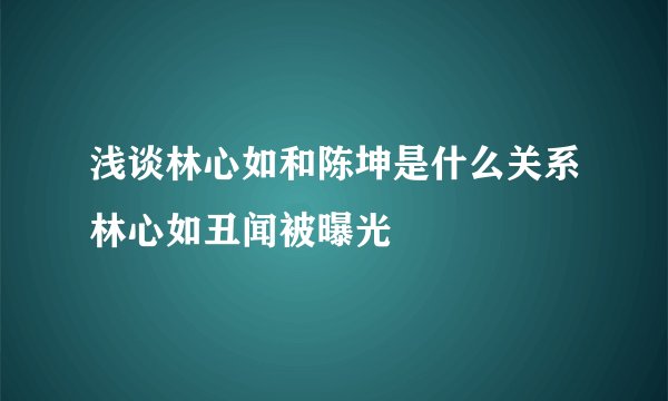 浅谈林心如和陈坤是什么关系林心如丑闻被曝光