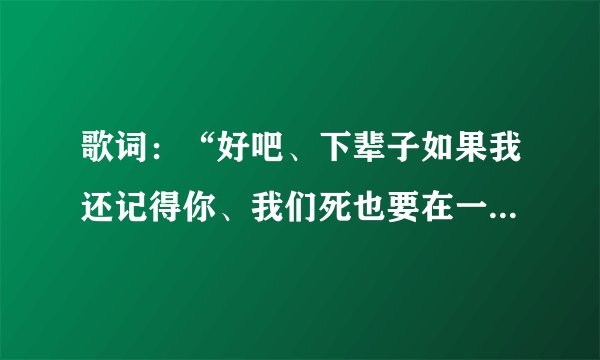 歌词:“好吧、下辈子如果我还记得你、我们死也要在一起…”这是什么歌曲的歌词来?