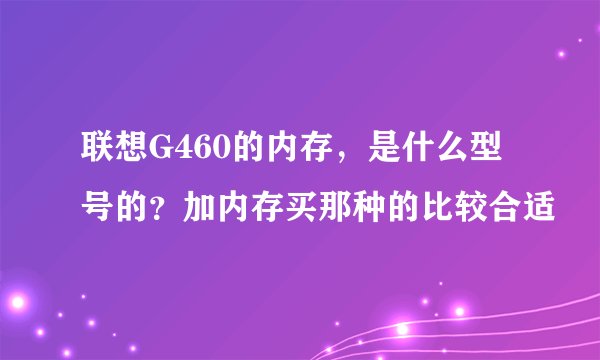联想G460的内存，是什么型号的？加内存买那种的比较合适