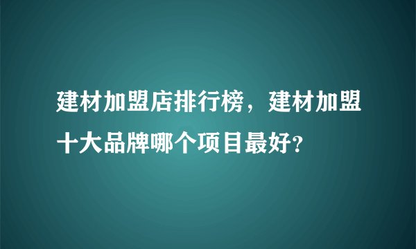 建材加盟店排行榜,建材加盟十大品牌哪个项目最好?