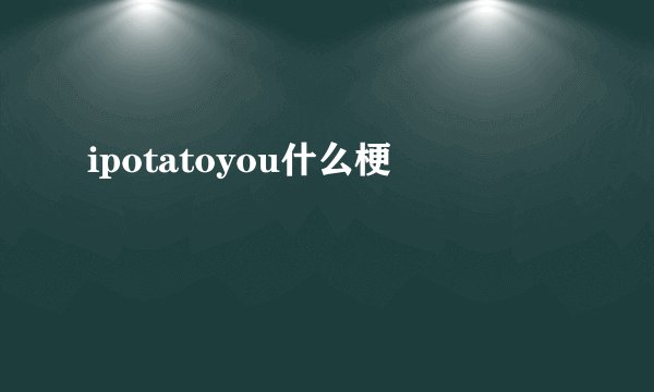 ipotatoyou什么梗