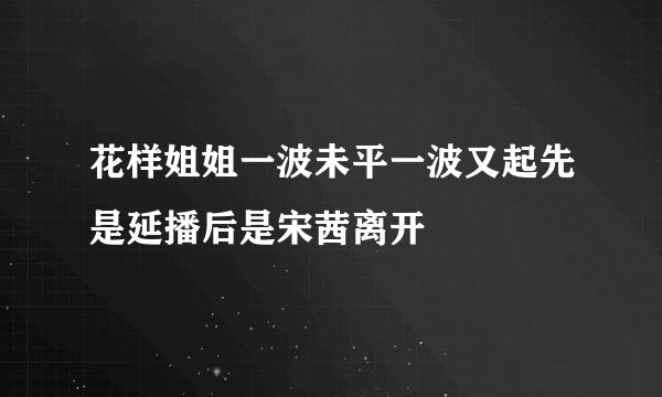 花样姐姐一波未平一波又起先是延播后是宋茜离开