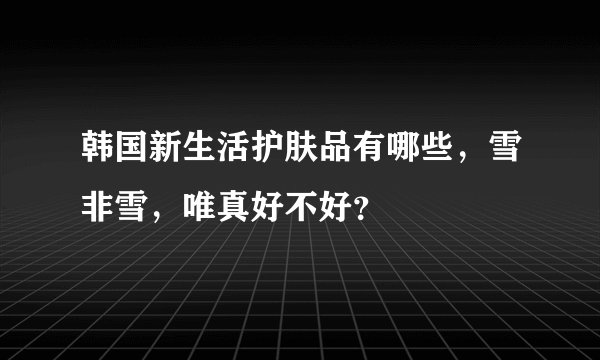 韩国新生活护肤品有哪些，雪非雪，唯真好不好？