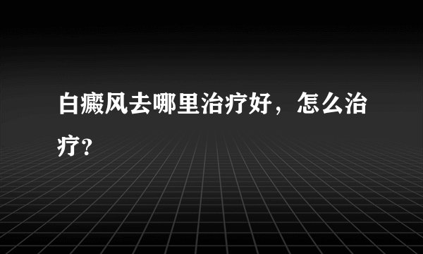 白癜风去哪里治疗好，怎么治疗？