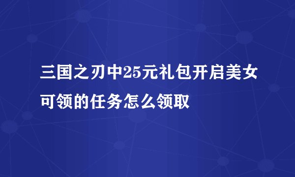 三国之刃中25元礼包开启美女可领的任务怎么领取