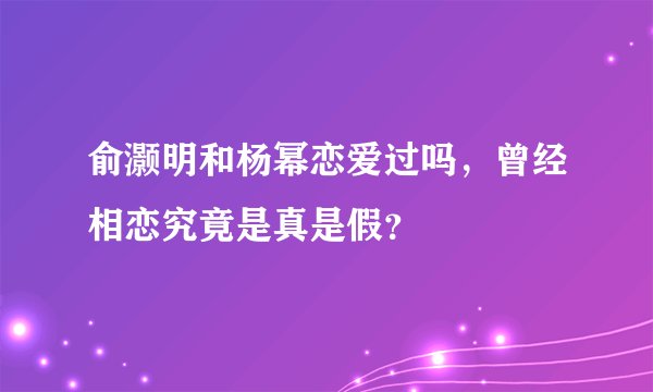 俞灏明和杨幂恋爱过吗，曾经相恋究竟是真是假？