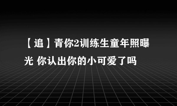 【追】青你2训练生童年照曝光 你认出你的小可爱了吗
