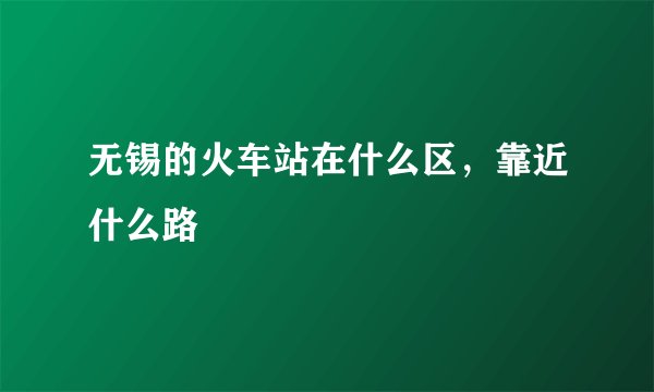 无锡的火车站在什么区，靠近什么路