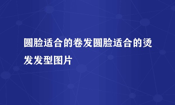 圆脸适合的卷发圆脸适合的烫发发型图片