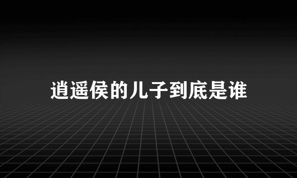 逍遥侯的儿子到底是谁