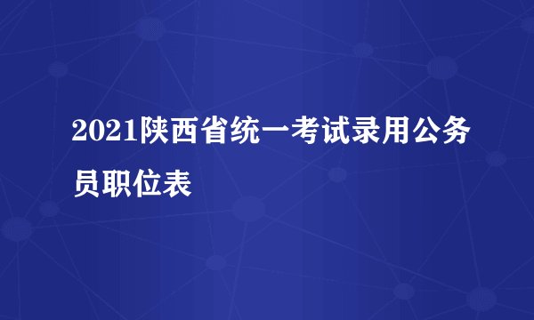 2021陕西省统一考试录用公务员职位表