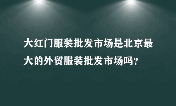 大红门服装批发市场是北京最大的外贸服装批发市场吗？
