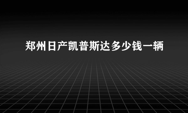 郑州日产凯普斯达多少钱一辆