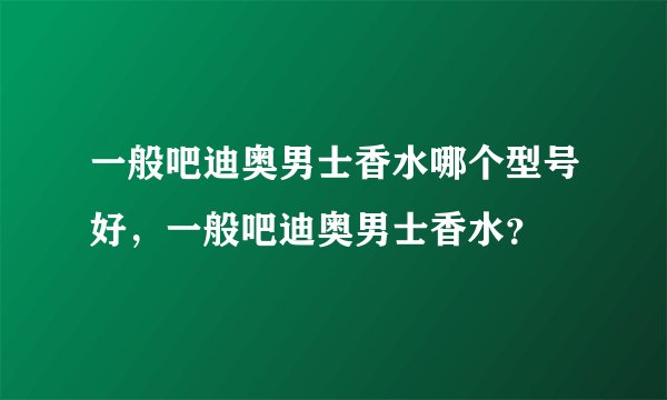 一般吧迪奥男士香水哪个型号好，一般吧迪奥男士香水？