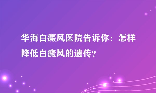 华海白癜风医院告诉你：怎样降低白癜风的遗传？