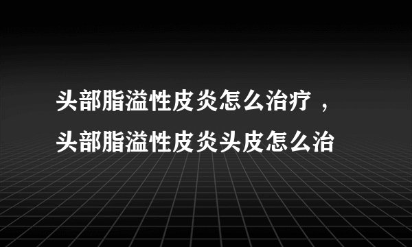 头部脂溢性皮炎怎么治疗 ，头部脂溢性皮炎头皮怎么治