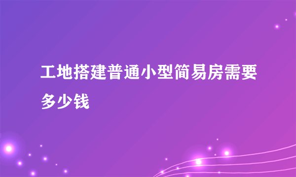 工地搭建普通小型简易房需要多少钱