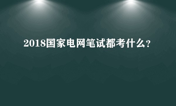 2018国家电网笔试都考什么？