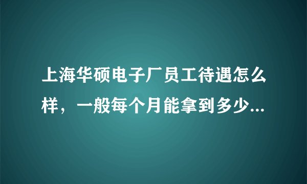 上海华硕电子厂员工待遇怎么样，一般每个月能拿到多少工资啊?(普工) 工作环境如何?了解的麻烦帮我解答...