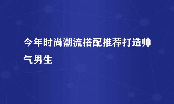 今年时尚潮流搭配推荐打造帅气男生
