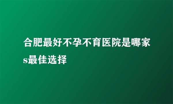合肥最好不孕不育医院是哪家s最佳选择