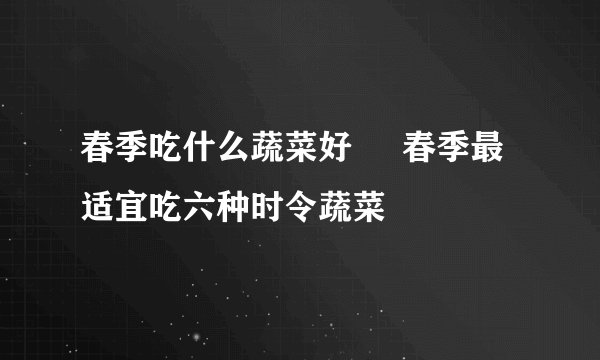 春季吃什么蔬菜好     春季最适宜吃六种时令蔬菜