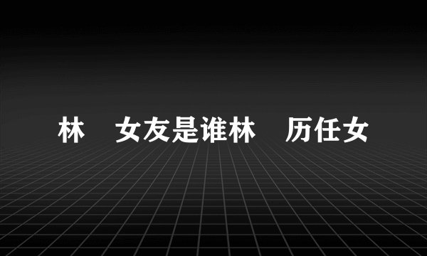 林峯女友是谁林峯历任女