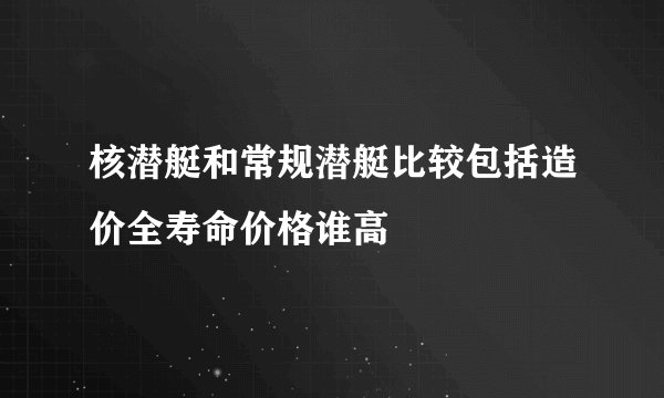 核潜艇和常规潜艇比较包括造价全寿命价格谁高