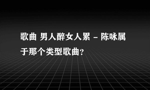 歌曲 男人醉女人累 - 陈咏属于那个类型歌曲?