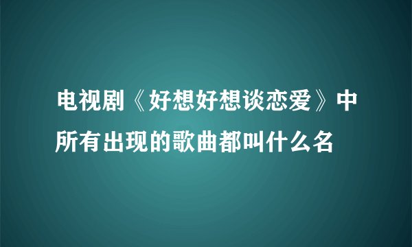 电视剧《好想好想谈恋爱》中所有出现的歌曲都叫什么名