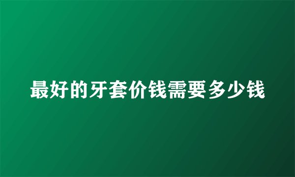 最好的牙套价钱需要多少钱
