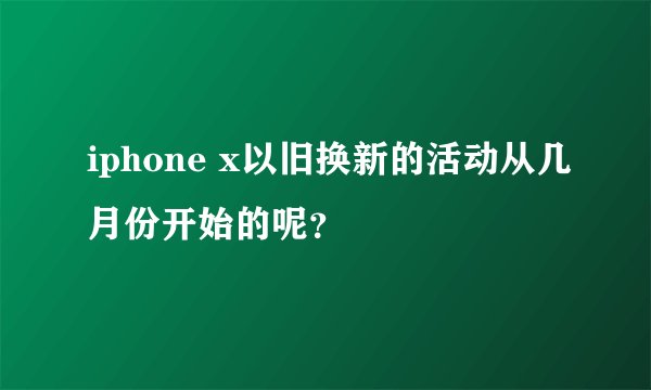 iphone x以旧换新的活动从几月份开始的呢？