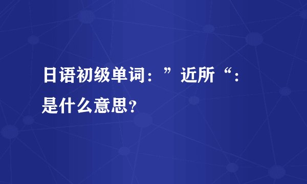 日语初级单词：”近所“： 是什么意思？