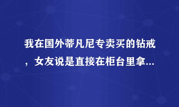 我在国外蒂凡尼专卖买的钻戒，女友说是直接在柜台里拿的，是样品，被