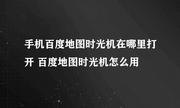 手机百度地图时光机在哪里打开 百度地图时光机怎么用