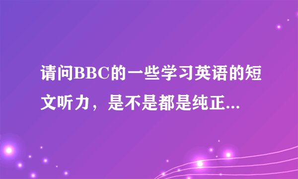 请问BBC的一些学习英语的短文听力,是不是都是纯正的英式发音?