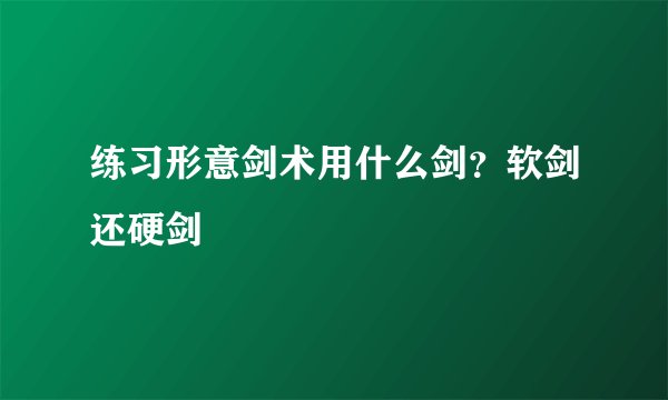 练习形意剑术用什么剑？软剑还硬剑