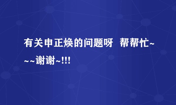 有关申正焕的问题呀  帮帮忙~~~谢谢~!!!