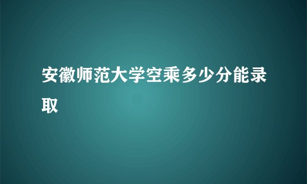 安徽师范大学空乘多少分能录取