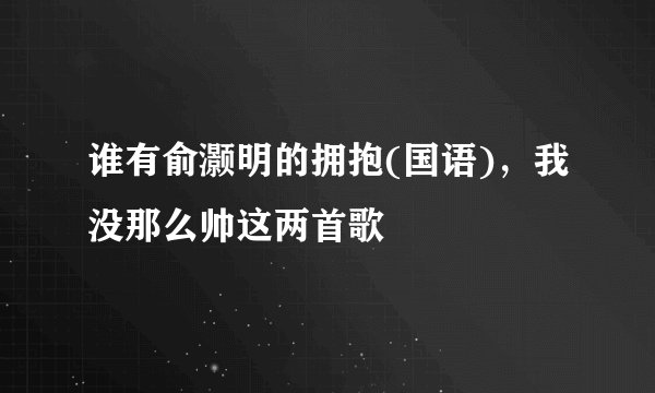 谁有俞灏明的拥抱(国语)，我没那么帅这两首歌