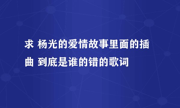 求 杨光的爱情故事里面的插曲 到底是谁的错的歌词