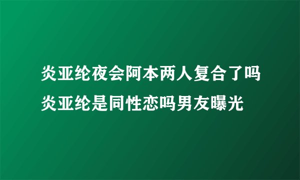 炎亚纶夜会阿本两人复合了吗炎亚纶是同性恋吗男友曝光