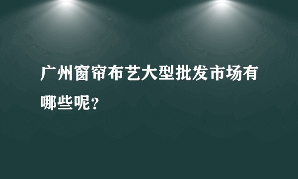 广州窗帘布艺大型批发市场有哪些呢？