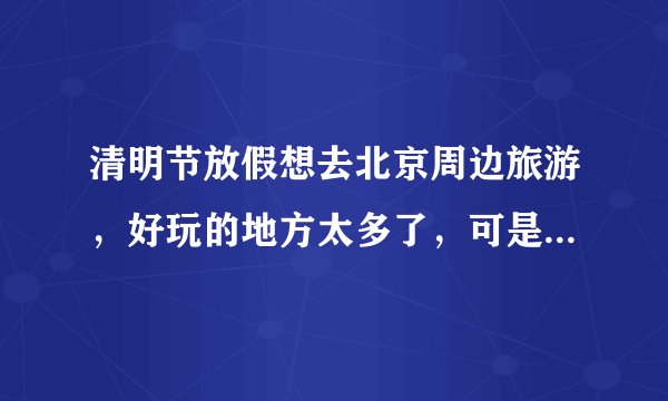 清明节放假想去北京周边旅游，好玩的地方太多了，可是不知道哪里最好玩，请推荐一下？