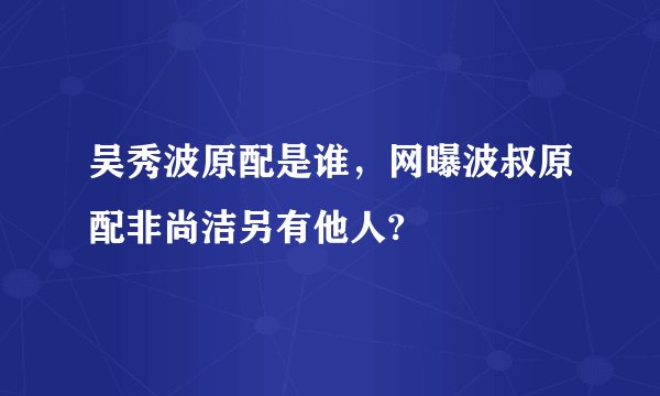 吴秀波原配是谁，网曝波叔原配非尚洁另有他人?